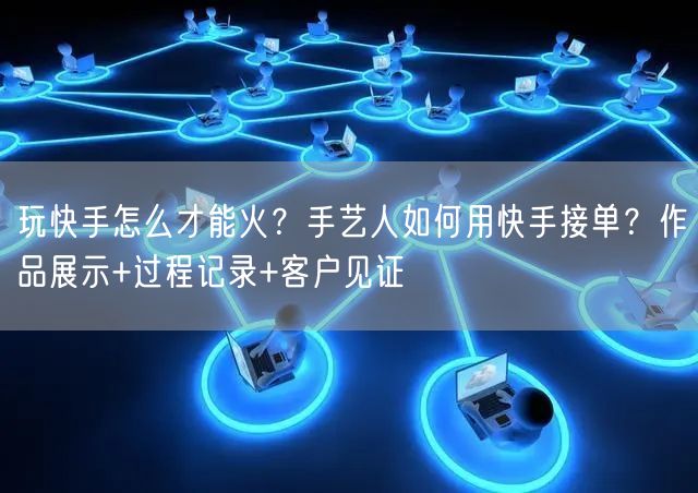 玩快手怎么才能火？手艺人如何用快手接单？作品展示+过程记录+客户见证