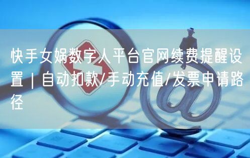 快手女娲数字人平台官网续费提醒设置｜自动扣款/手动充值/发票申请路径