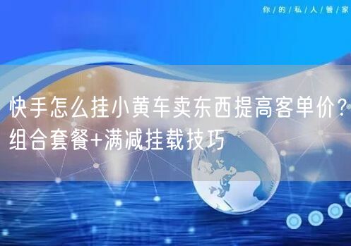 快手怎么挂小黄车卖东西提高客单价？组合套餐+满减挂载技巧