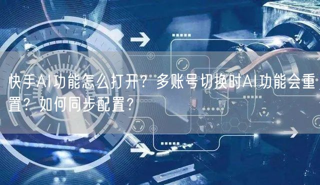 快手AI功能怎么打开？多账号切换时AI功能会重置？如何同步配置？