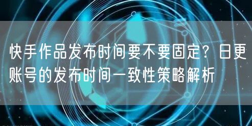快手作品发布时间要不要固定？日更账号的发布时间一致性策略解析