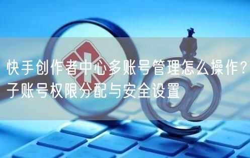 快手创作者中心多账号管理怎么操作？子账号权限分配与安全设置
