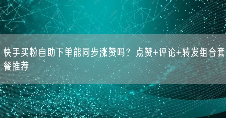 快手买粉自助下单能同步涨赞吗？点赞+评论+转发组合套餐推荐