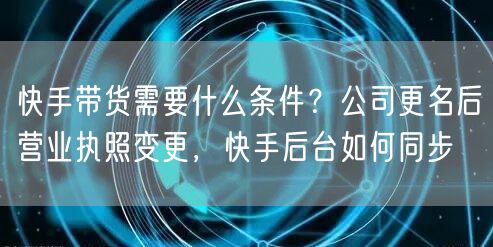 快手带货需要什么条件？公司更名后营业执照变更，快手后台如何同步