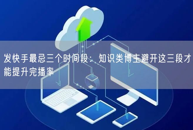 发快手最忌三个时间段：知识类博主避开这三段才能提升完播率