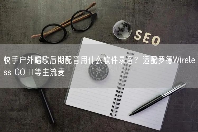 快手户外唱歌后期配音用什么软件录音？适配罗德Wireless GO II等主流麦