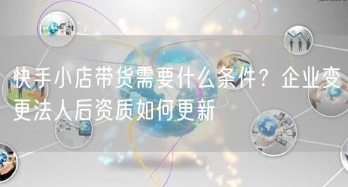 快手小店带货需要什么条件？企业变更法人后资质如何更新