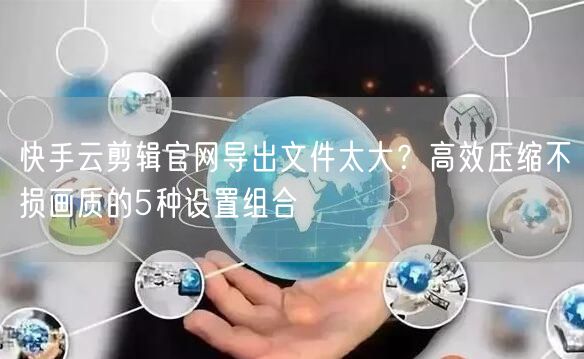 快手云剪辑官网导出文件太大？高效压缩不损画质的5种设置组合