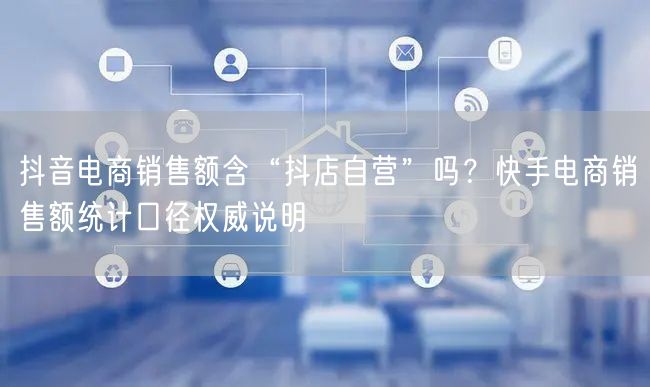 抖音电商销售额含“抖店自营”吗？快手电商销售额统计口径权威说明