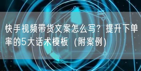 快手视频带货文案怎么写？提升下单率的5大话术模板（附案例）