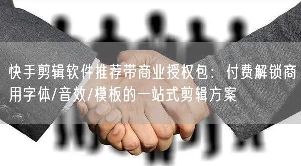 快手剪辑软件推荐带商业授权包：付费解锁商用字体/音效/模板的一站式剪辑方案