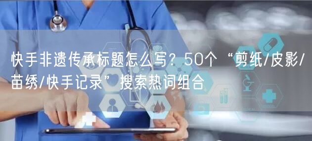 快手非遗传承标题怎么写？50个“剪纸/皮影/苗绣/快手记录”搜索热词组合