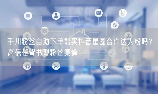 千川粉丝自助下单能买抖音星图合作达人粉吗？高信任背书型粉丝渠道