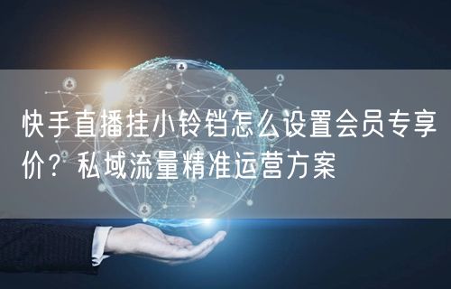 快手直播挂小铃铛怎么设置会员专享价？私域流量精准运营方案