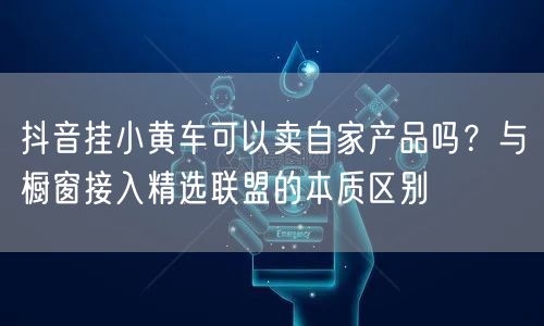 抖音挂小黄车可以卖自家产品吗？与橱窗接入精选联盟的本质区别