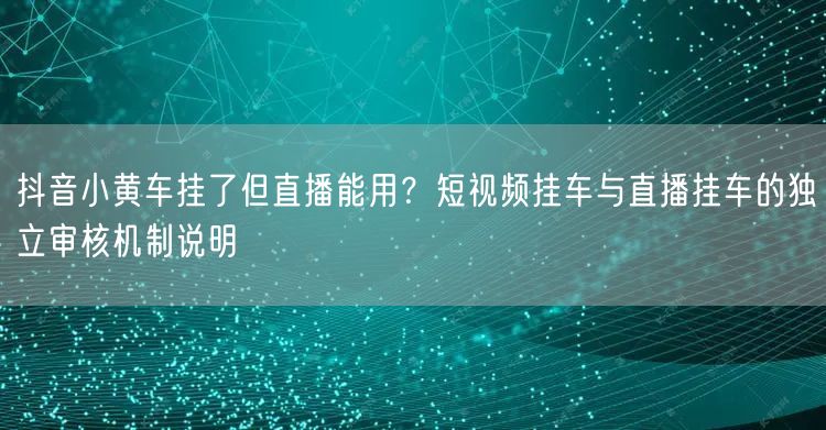 抖音小黄车挂了但直播能用？短视频挂车与直播挂车的独立审核机制说明