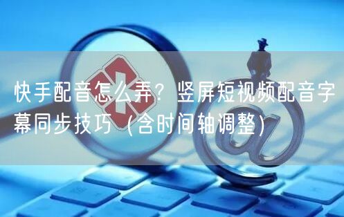 快手配音怎么弄？竖屏短视频配音字幕同步技巧（含时间轴调整）