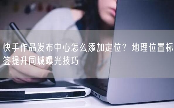 快手作品发布中心怎么添加定位？地理位置标签提升同城曝光技巧
