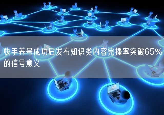 快手养号成功后发布知识类内容完播率突破65%的信号意义