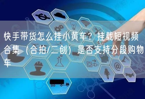 快手带货怎么挂小黄车？挂载短视频合集（合拍/二创）是否支持分段购物车