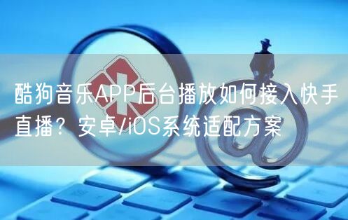 酷狗音乐APP后台播放如何接入快手直播？安卓/iOS系统适配方案