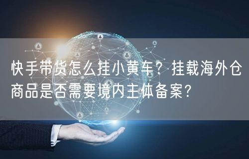 快手带货怎么挂小黄车？挂载海外仓商品是否需要境内主体备案？