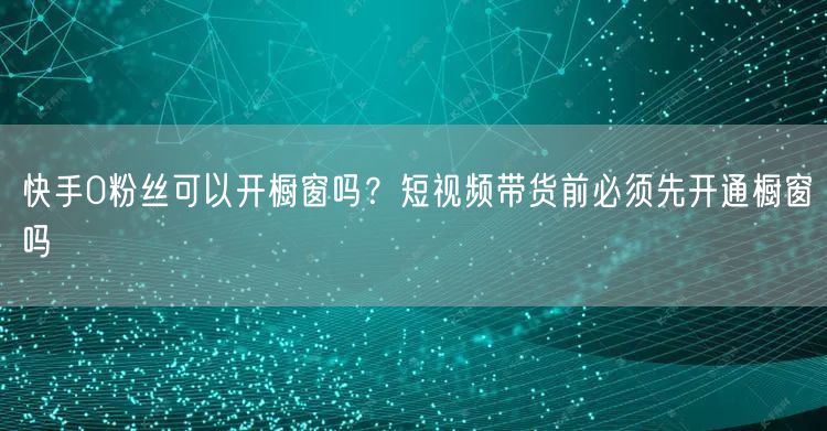 快手0粉丝可以开橱窗吗？短视频带货前必须先开通橱窗吗