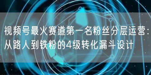 视频号最火赛道第一名粉丝分层运营：从路人到铁粉的4级转化漏斗设计