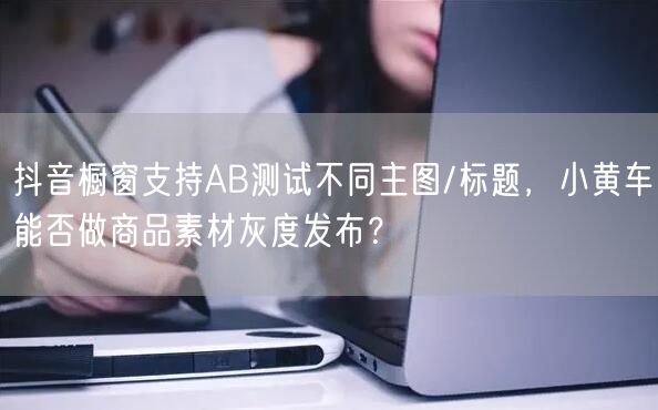抖音橱窗支持AB测试不同主图/标题，小黄车能否做商品素材灰度发布？