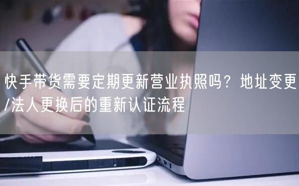快手带货需要定期更新营业执照吗？地址变更/法人更换后的重新认证流程