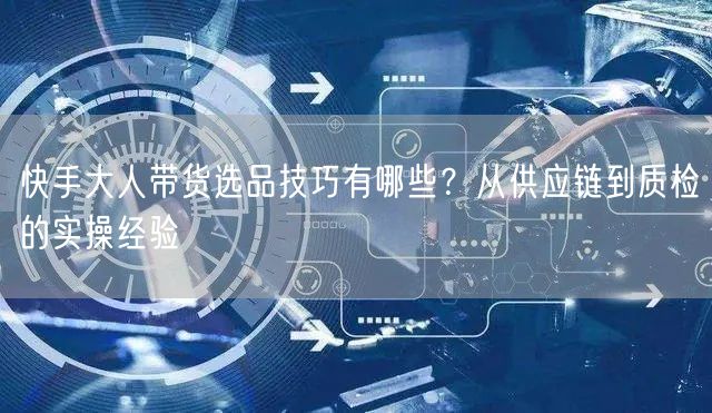 快手大人带货选品技巧有哪些？从供应链到质检的实操经验