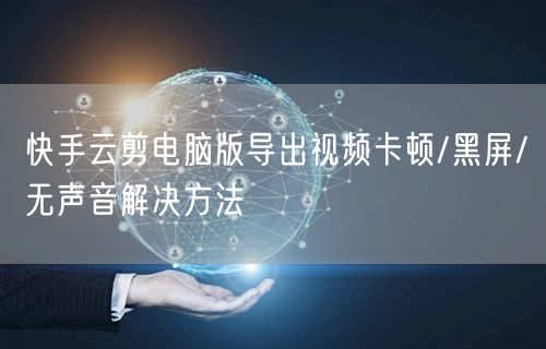 快手云剪电脑版导出视频卡顿/黑屏/无声音解决方法