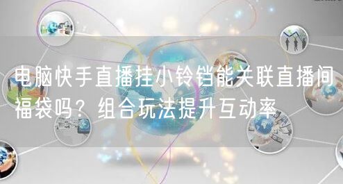 电脑快手直播挂小铃铛能关联直播间福袋吗？组合玩法提升互动率