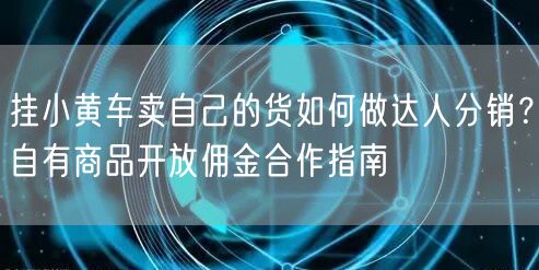 挂小黄车卖自己的货如何做达人分销？自有商品开放佣金合作指南