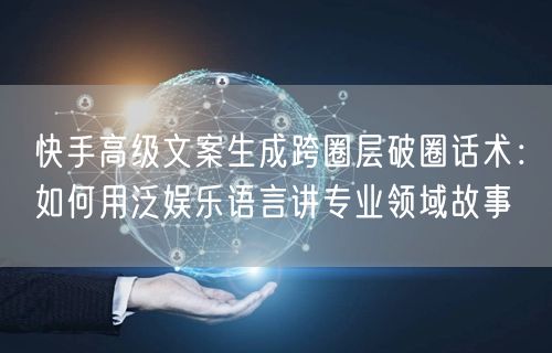 快手高级文案生成跨圈层破圈话术：如何用泛娱乐语言讲专业领域故事
