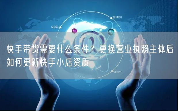 快手带货需要什么条件？更换营业执照主体后如何更新快手小店资质