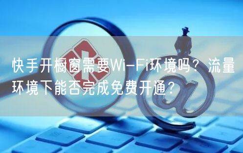快手开橱窗需要Wi-Fi环境吗？流量环境下能否完成免费开通？