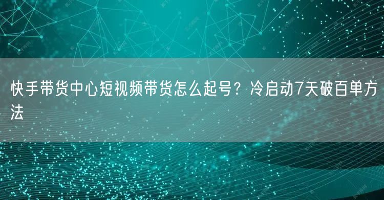 快手带货中心短视频带货怎么起号？冷启动7天破百单方法