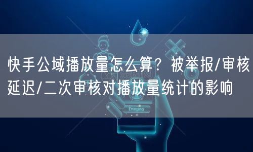 快手公域播放量怎么算？被举报/审核延迟/二次审核对播放量统计的影响