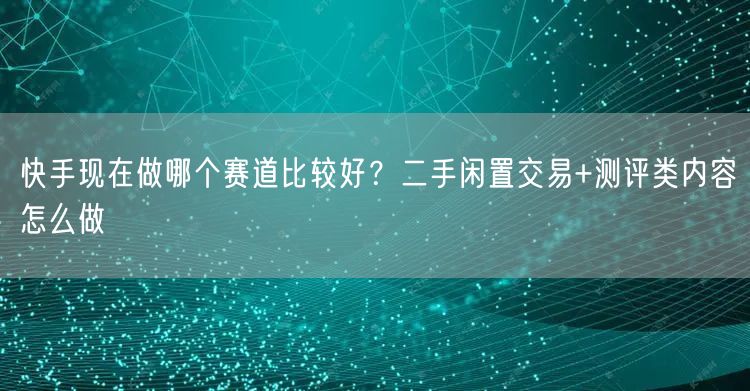 快手现在做哪个赛道比较好？二手闲置交易+测评类内容怎么做