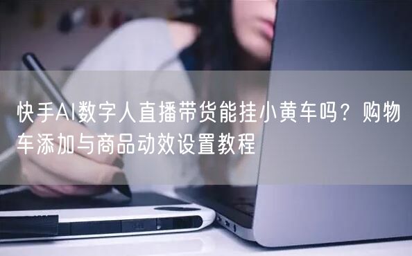 快手AI数字人直播带货能挂小黄车吗？购物车添加与商品动效设置教程