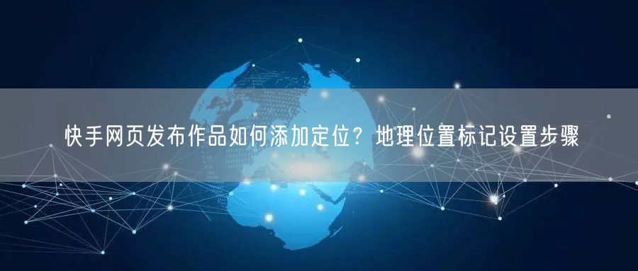 快手网页发布作品如何添加定位？地理位置标记设置步骤