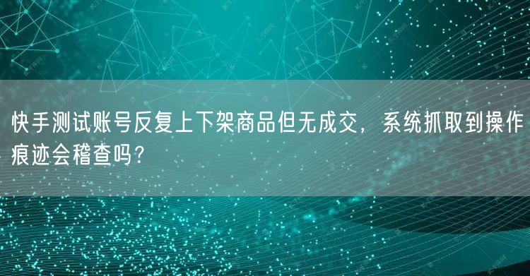 快手测试账号反复上下架商品但无成交，系统抓取到操作痕迹会稽查吗？