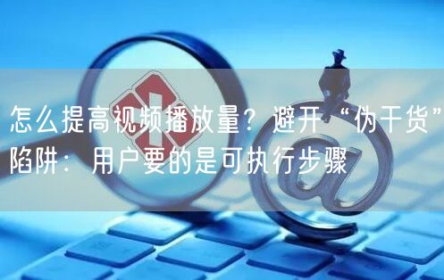 怎么提高视频播放量？避开“伪干货”陷阱：用户要的是可执行步骤