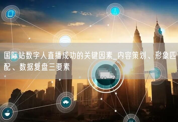 国际站数字人直播成功的关键因素_内容策划、形象匹配、数据复盘三要素