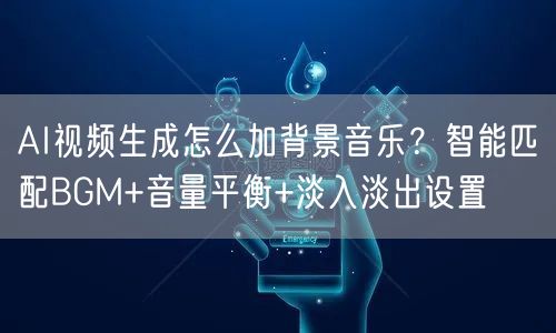 AI视频生成怎么加背景音乐？智能匹配BGM+音量平衡+淡入淡出设置