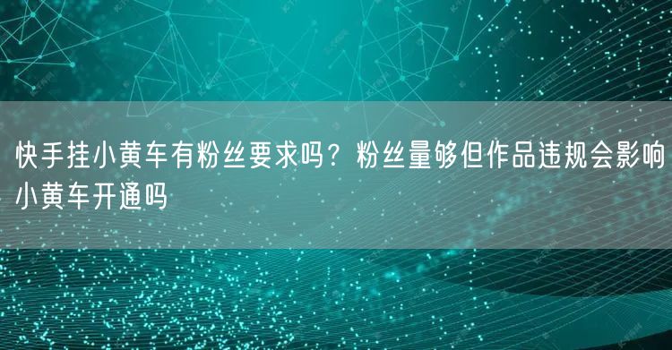 快手挂小黄车有粉丝要求吗？粉丝量够但作品违规会影响小黄车开通吗