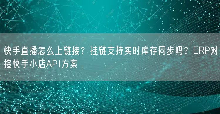 快手直播怎么上链接？挂链支持实时库存同步吗？ERP对接快手小店API方案