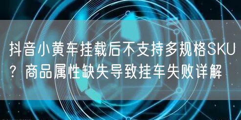 抖音小黄车挂载后不支持多规格SKU？商品属性缺失导致挂车失败详解