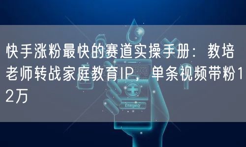 快手涨粉最快的赛道实操手册：教培老师转战家庭教育IP，单条视频带粉12万